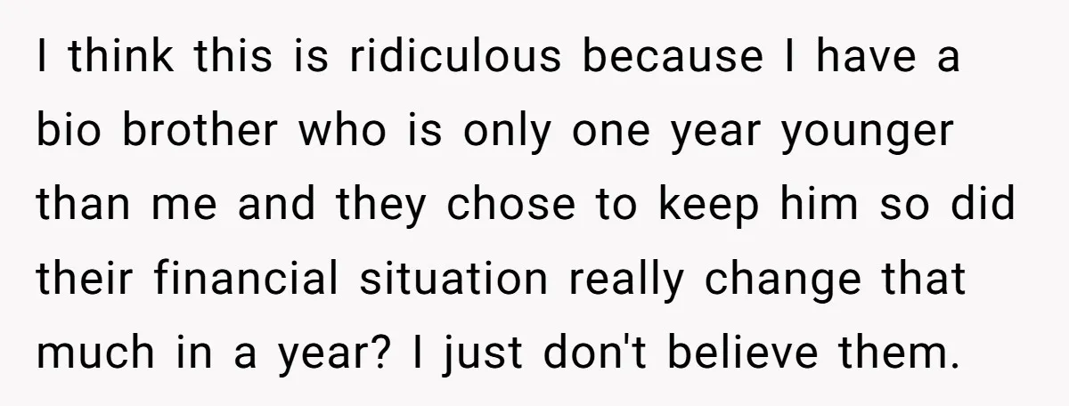 I think this is ridiculous because I have a bio brother who is only one year younger than me and they chose to keep him so did their financial situation...