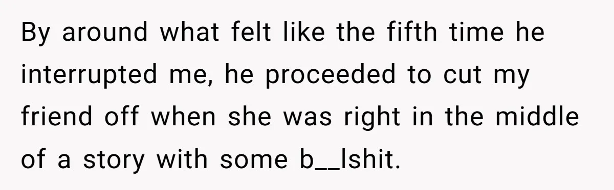 By around what felt like the fifth time he interrupted me, he proceeded to cut my friend off when she was right in the middle of a story with some...