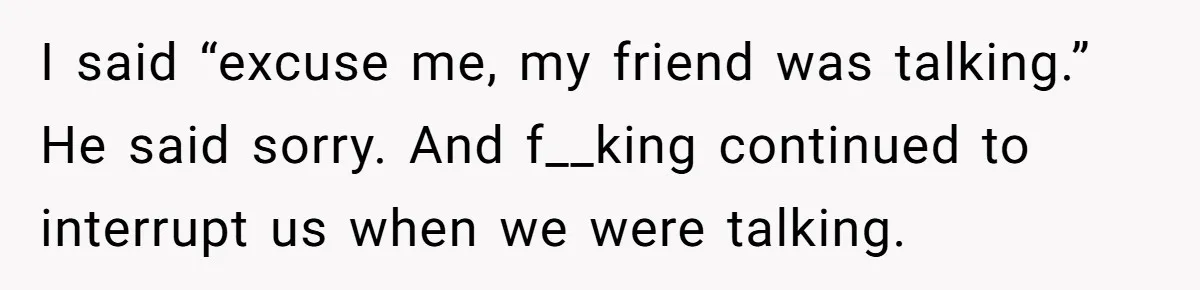 I said “excuse me, my friend was talking.” He said sorry. And f__king continued to interrupt us when we were talking.