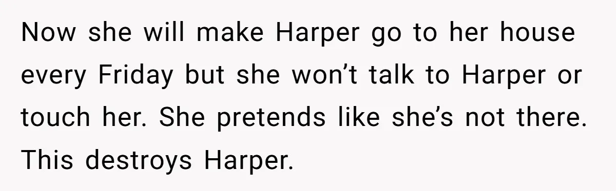 Now she will make Harper go to her house every Friday but she won’t talk to Harper or touch her. She pretends like she’s not there. This destroys Harper.