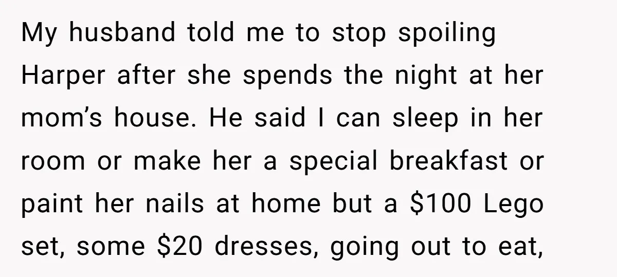 My husband told me to stop spoiling Harper after she spends the night at her mom’s house. He said I can sleep in her room or make her a special...