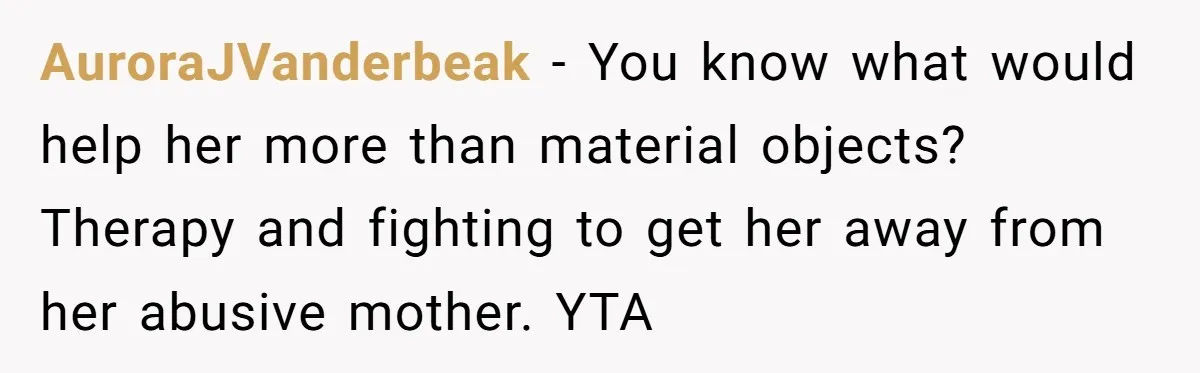 AuroraJVanderbeak − You know what would help her more than material objects? Therapy and fighting to get her away from her abusive mother. YTA