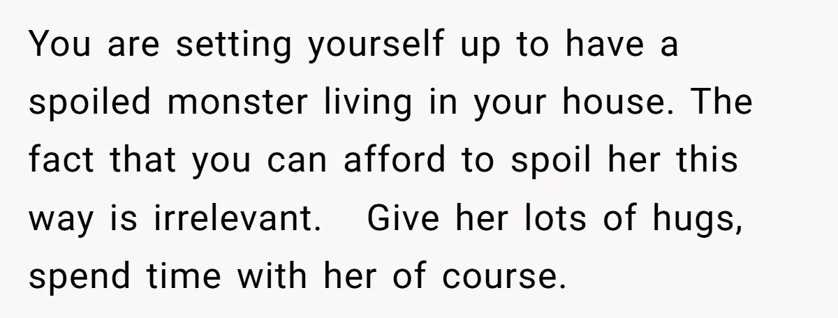You are setting yourself up to have a spoiled monster living in your house. The fact that you can afford to spoil her this way is irrelevant. Give her lots...