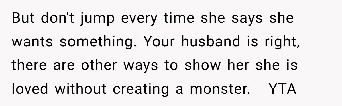 But don't jump every time she says she wants something. Your husband is right, there are other ways to show her she is loved without creating a monster.   YTA