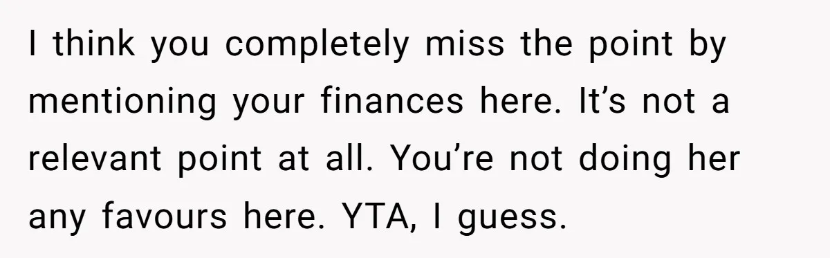I think you completely miss the point by mentioning your finances here. It’s not a relevant point at all. You’re not doing her any favours here. YTA, I guess.