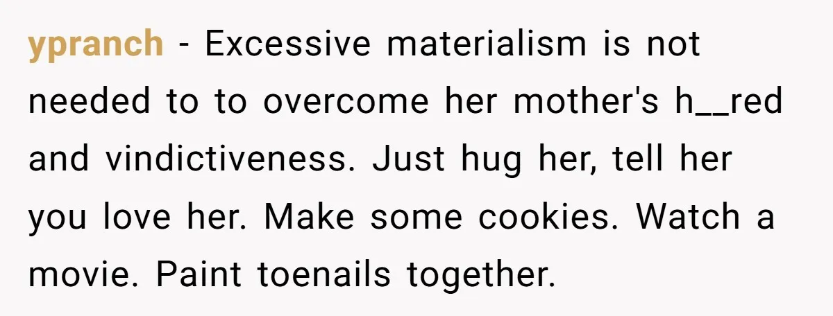 ypranch − Excessive materialism is not needed to to overcome her mother's h__red and vindictiveness. Just hug her, tell her you love her. Make some cookies. Watch a movie. Paint...