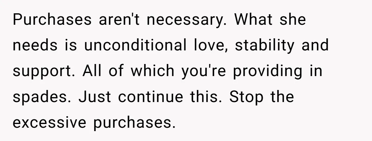 Purchases aren't necessary. What she needs is unconditional love, stability and support. All of which you're providing in spades. Just continue this. Stop the excessive purchases.