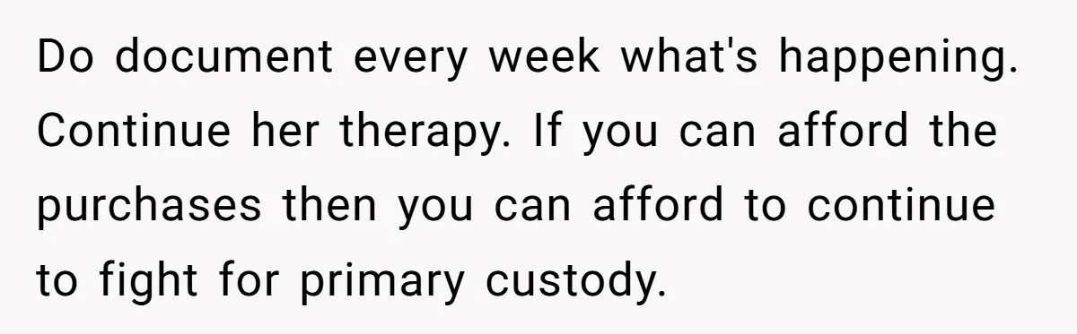 Do document every week what's happening. Continue her therapy. If you can afford the purchases then you can afford to continue to fight for primary custody.