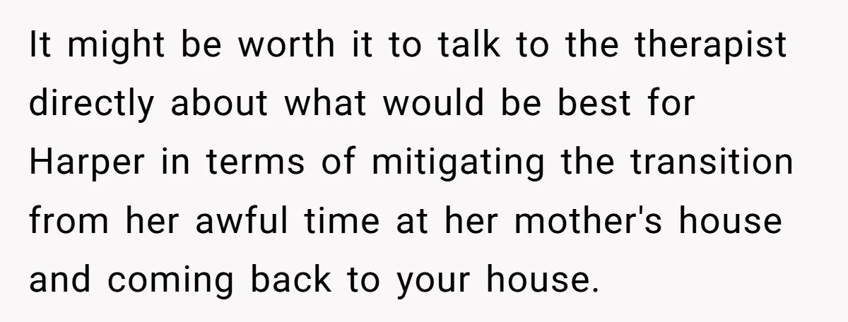 It might be worth it to talk to the therapist directly about what would be best for Harper in terms of mitigating the transition from her awful time at her...
