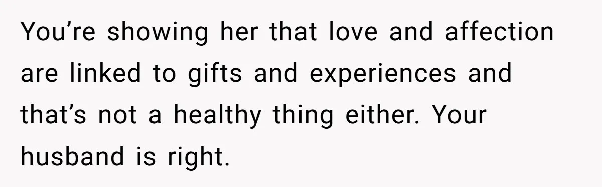 You’re showing her that love and affection are linked to gifts and experiences and that’s not a healthy thing either. Your husband is right.