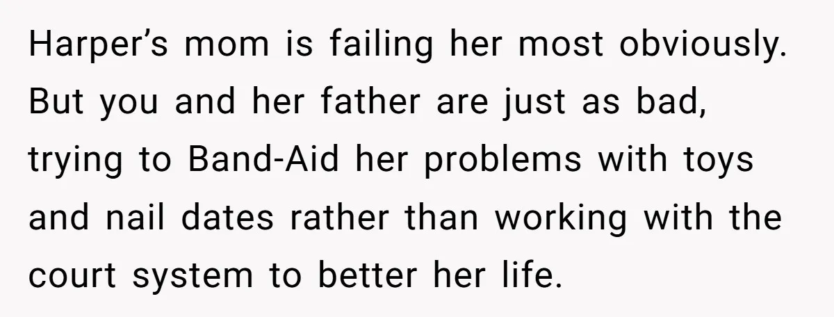 Harper’s mom is failing her most obviously. But you and her father are just as bad, trying to Band-Aid her problems with toys and nail dates rather than working with...