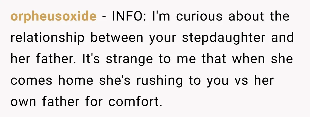 orpheusoxide − INFO: I'm curious about the relationship between your stepdaughter and her father. It's strange to me that when she comes home she's rushing to you vs her own...