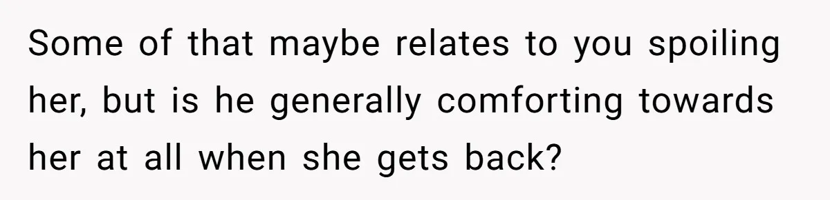 Some of that maybe relates to you spoiling her, but is he generally comforting towards her at all when she gets back?