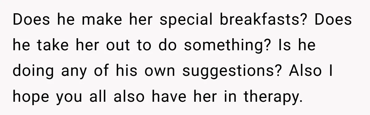 Does he make her special breakfasts? Does he take her out to do something? Is he doing any of his own suggestions? Also I hope you all also have her...