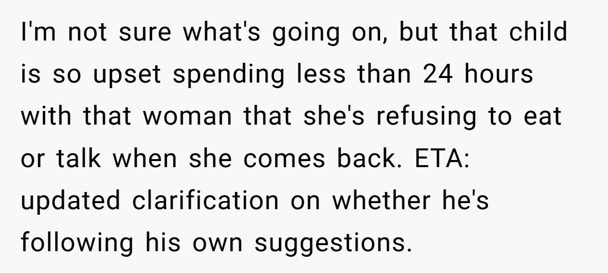 I'm not sure what's going on, but that child is so upset spending less than 24 hours with that woman that she's refusing to eat or talk when she comes...