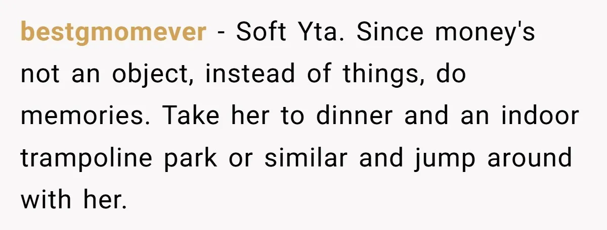 bestgmomever − Soft Yta. Since money's not an object, instead of things, do memories. Take her to dinner and an indoor trampoline park or similar and jump around with her.