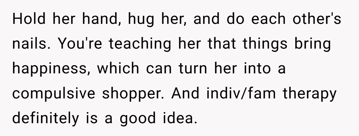 Hold her hand, hug her, and do each other's nails. You're teaching her that things bring happiness, which can turn her into a compulsive shopper. And indiv/fam therapy definitely is...