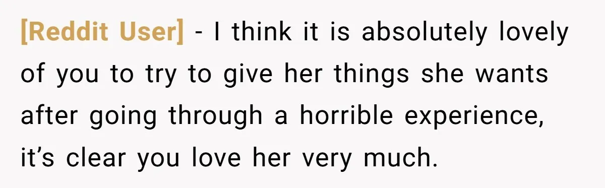 [Reddit User] − I think it is absolutely lovely of you to try to give her things she wants after going through a horrible experience, it’s clear you love her...
