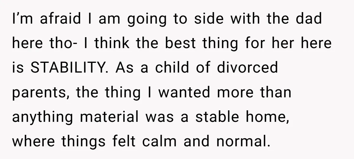 I’m afraid I am going to side with the dad here tho- I think the best thing for her here is STABILITY. As a child of divorced parents, the thing...