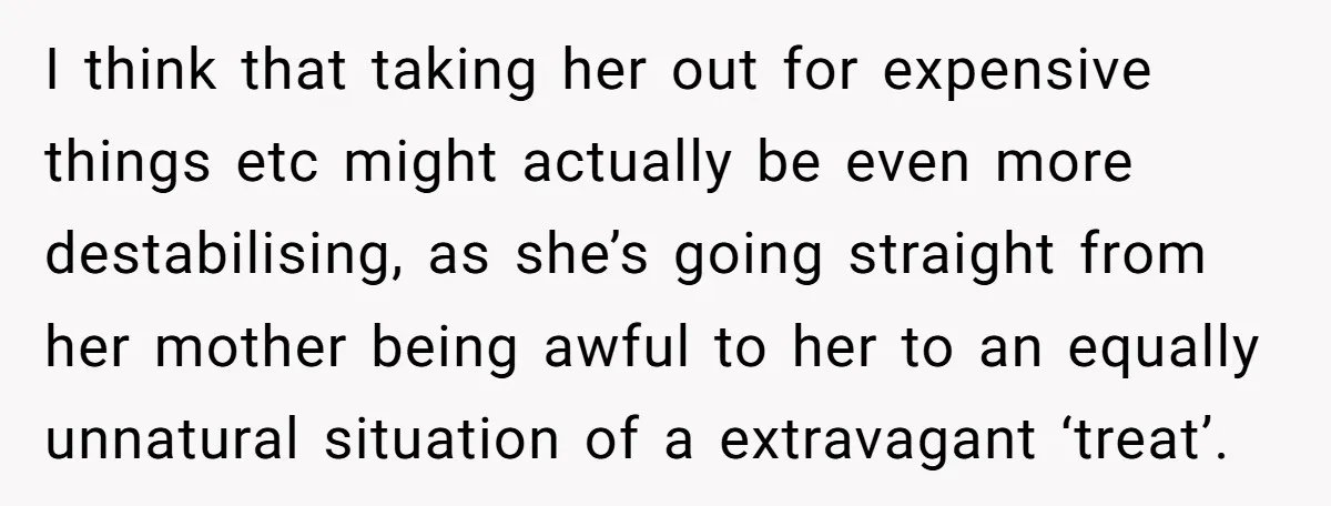 I think that taking her out for expensive things etc might actually be even more destabilising, as she’s going straight from her mother being awful to her to an equally...
