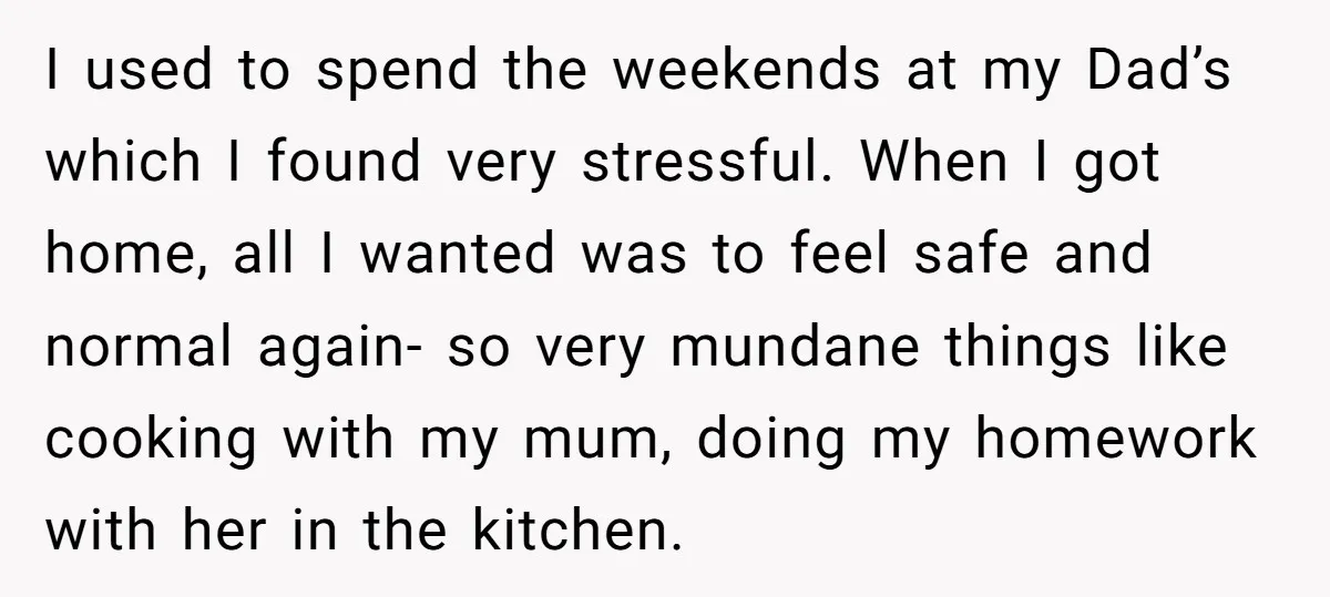 I used to spend the weekends at my Dad’s which I found very stressful. When I got home, all I wanted was to feel safe and normal again- so very...