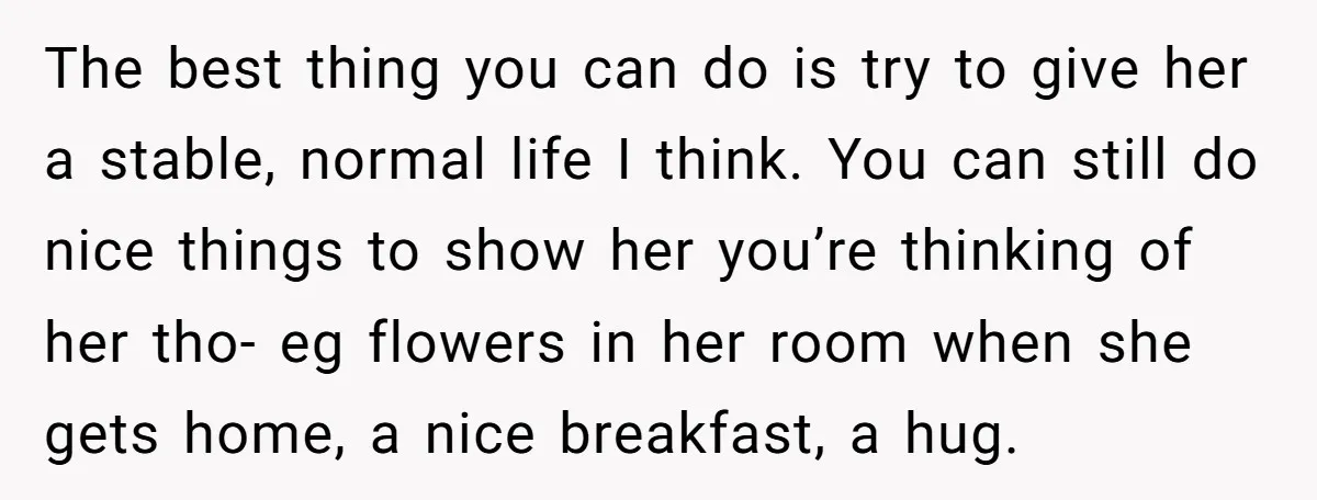 The best thing you can do is try to give her a stable, normal life I think. You can still do nice things to show her you’re thinking of her...