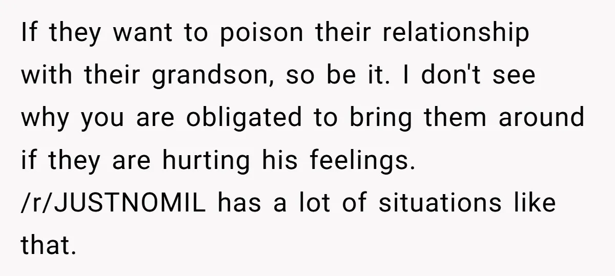 If they want to poison their relationship with their grandson, so be it. I don't see why you are obligated to bring them around if they are hurting his feelings....