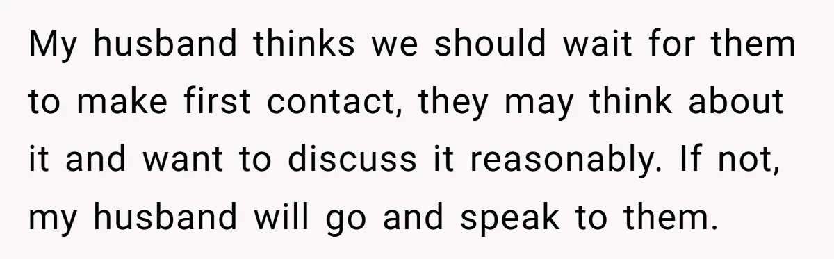 My husband thinks we should wait for them to make first contact, they may think about it and want to discuss it reasonably. If not, my husband will go and...