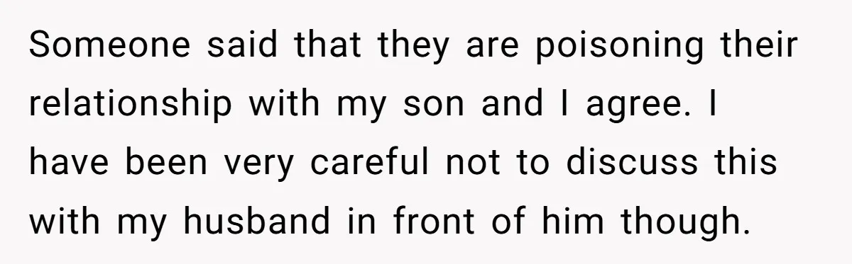 Someone said that they are poisoning their relationship with my son and I agree. I have been very careful not to discuss this with my husband in front of him...