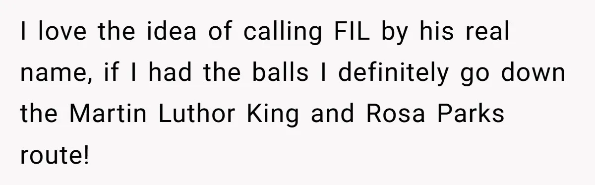 I love the idea of calling FIL by his real name, if I had the balls I definitely go down the Martin Luthor King and Rosa Parks route!