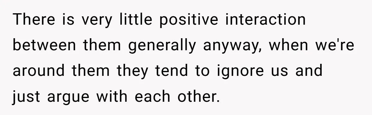 There is very little positive interaction between them generally anyway, when we're around them they tend to ignore us and just argue with each other.