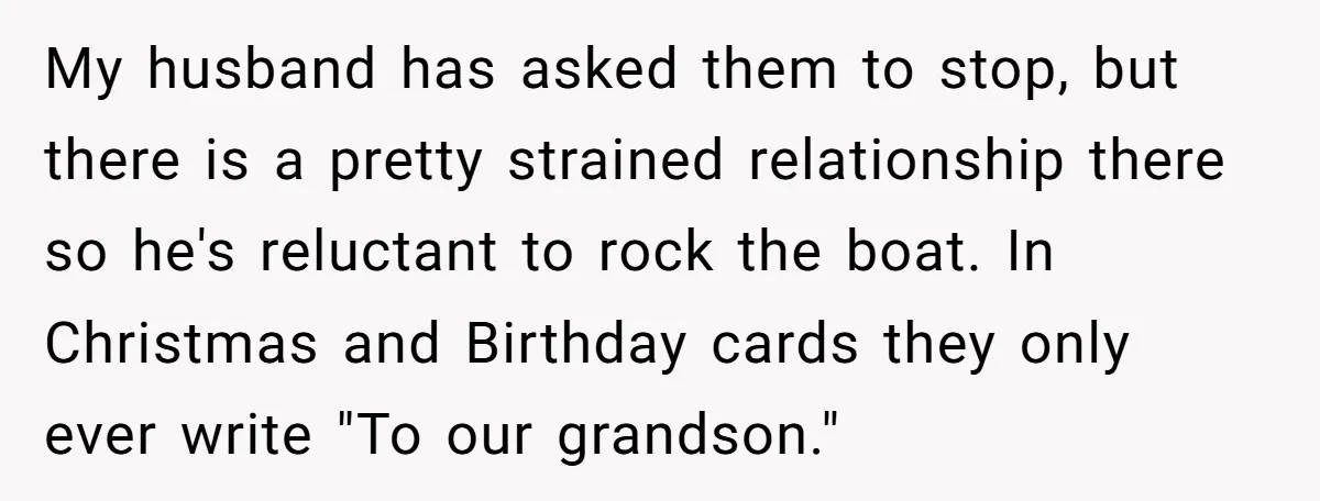 My husband has asked them to stop, but there is a pretty strained relationship there so he's reluctant to rock the boat. In Christmas and Birthday cards they only ever...