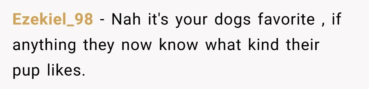 Ezekiel_98 − Nah it's your dogs favorite , if anything they now know what kind their pup likes.