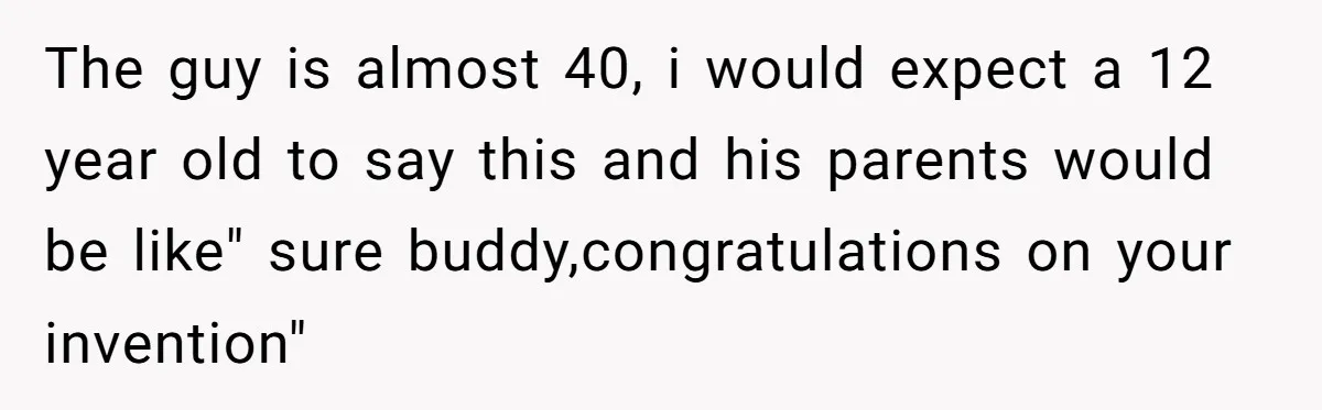 The guy is almost 40, i would expect a 12 year old to say this and his parents would be like" sure buddy,congratulations on your invention"