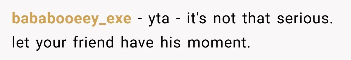 bababooeey_exe − yta - it's not that serious. let your friend have his moment.