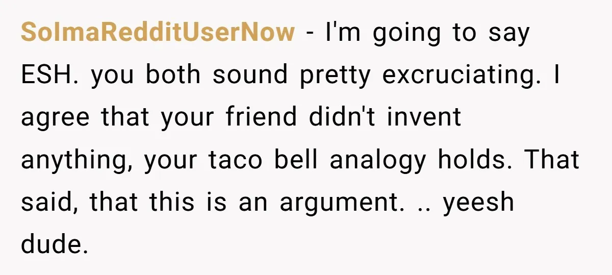 SoImaRedditUserNow − I'm going to say ESH. you both sound pretty excruciating. I agree that your friend didn't invent anything, your taco bell analogy holds. That said, that this is...