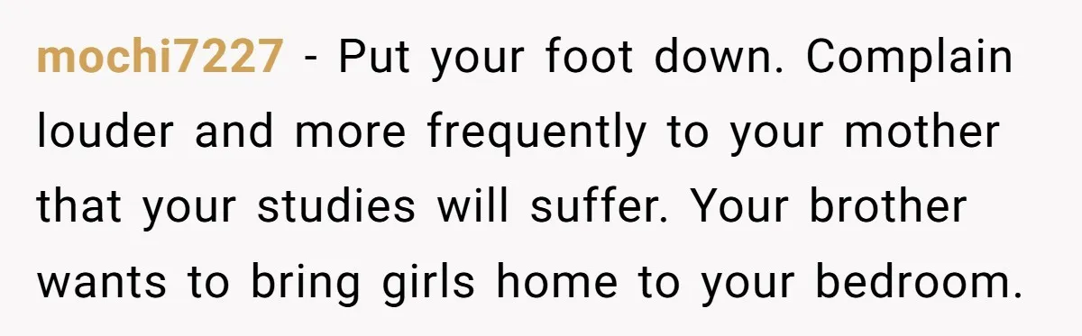 mochi7227 − Put your foot down. Complain louder and more frequently to your mother that your studies will suffer. Your brother wants to bring girls home to your bedroom.