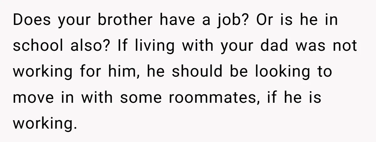 Does your brother have a job? Or is he in school also? If living with your dad was not working for him, he should be looking to move in with...