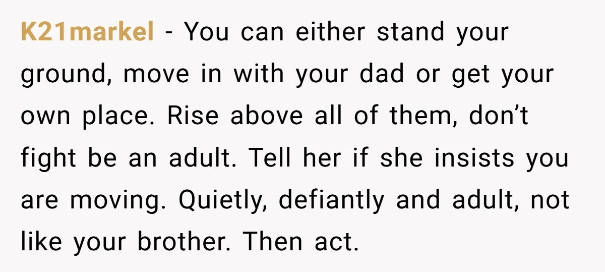 K21markel − You can either stand your ground, move in with your dad or get your own place. Rise above all of them, don’t fight be an adult. Tell her...