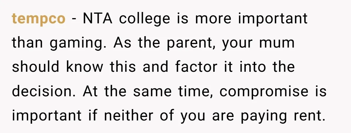 tempco − NTA college is more important than gaming. As the parent, your mum should know this and factor it into the decision. At the same time, compromise is important...