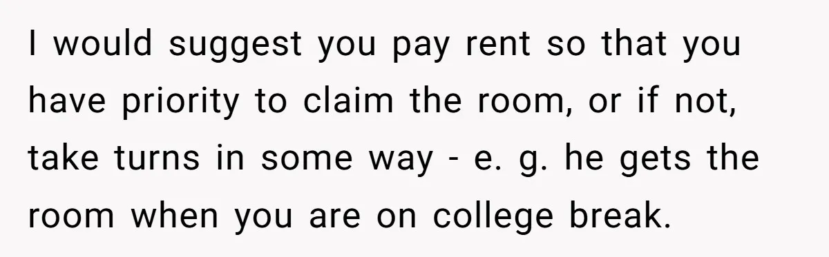 I would suggest you pay rent so that you have priority to claim the room, or if not, take turns in some way - e. g. he gets the room...
