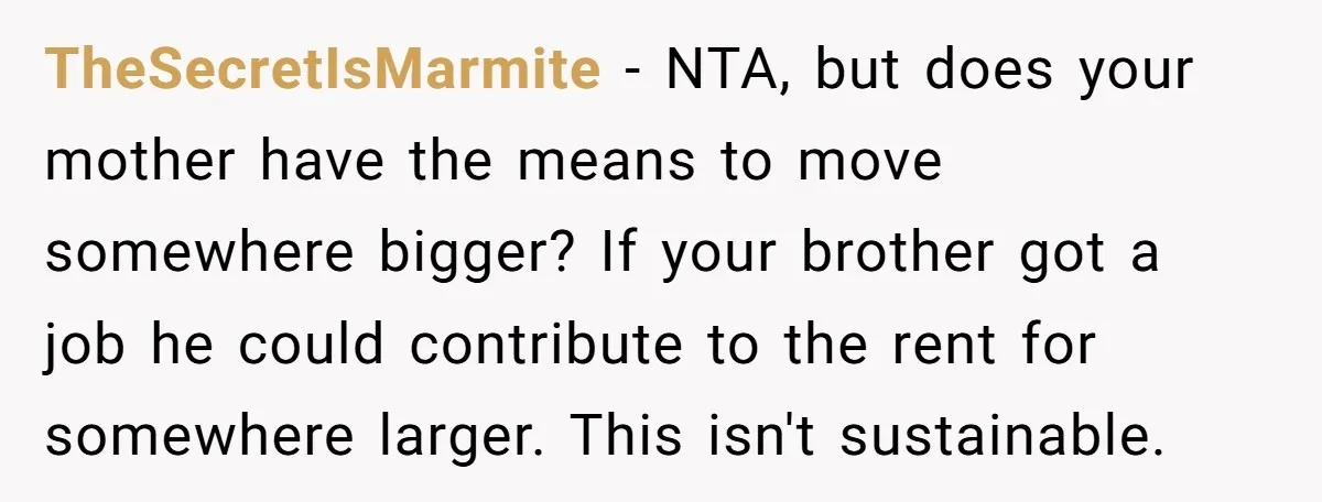 TheSecretIsMarmite − NTA, but does your mother have the means to move somewhere bigger? If your brother got a job he could contribute to the rent for somewhere larger. This...
