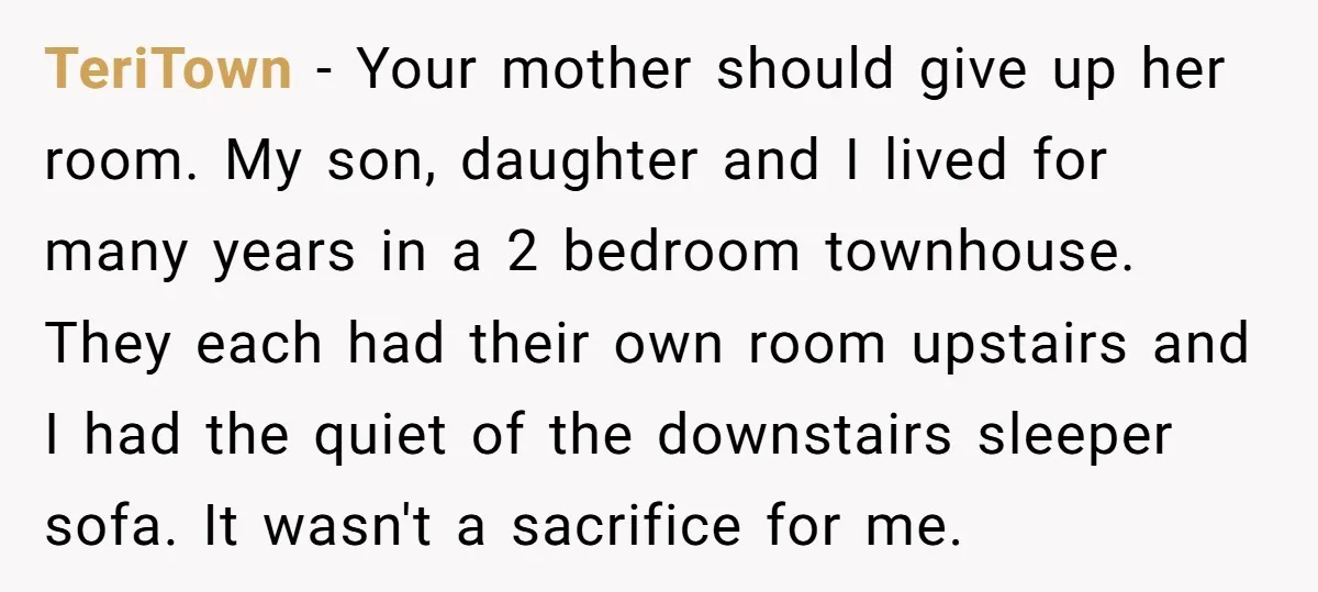 TeriTown − Your mother should give up her room. My son, daughter and I lived for many years in a 2 bedroom townhouse. They each had their own room upstairs...