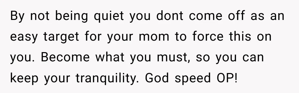 By not being quiet you dont come off as an easy target for your mom to force this on you. Become what you must, so you can keep your tranquility....