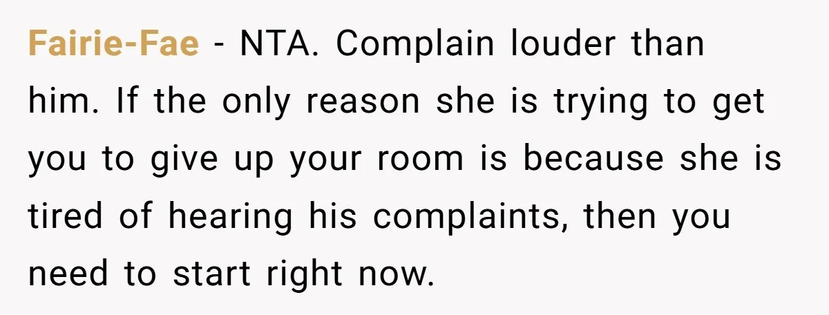 Fairie-Fae − NTA. Complain louder than him. If the only reason she is trying to get you to give up your room is because she is tired of hearing his...