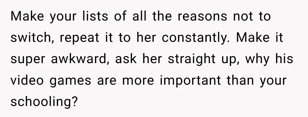 Make your lists of all the reasons not to switch, repeat it to her constantly. Make it super awkward, ask her straight up, why his video games are more important...
