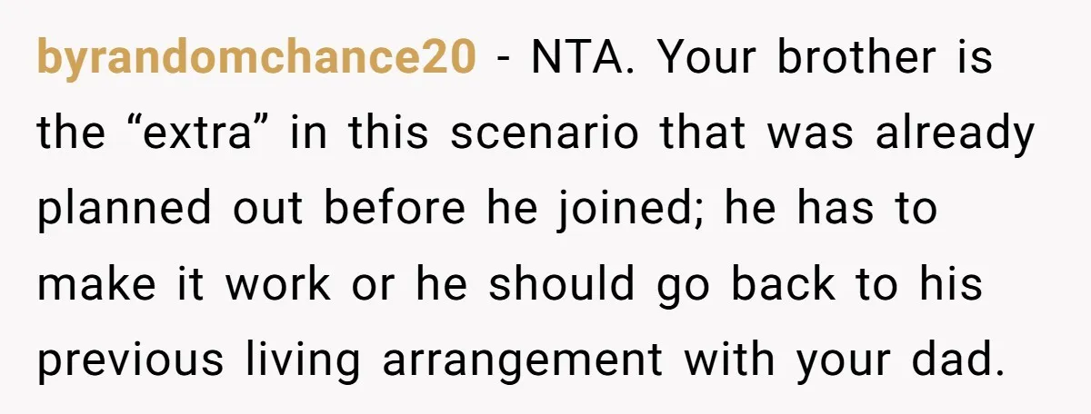byrandomchance20 − NTA. Your brother is the “extra” in this scenario that was already planned out before he joined; he has to make it work or he should go back...