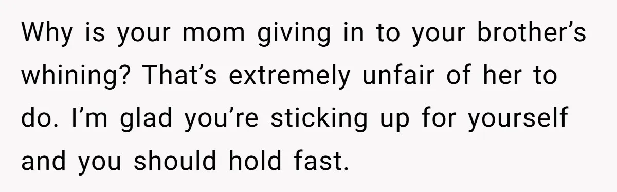 Why is your mom giving in to your brother’s whining? That’s extremely unfair of her to do. I’m glad you’re sticking up for yourself and you should hold fast.