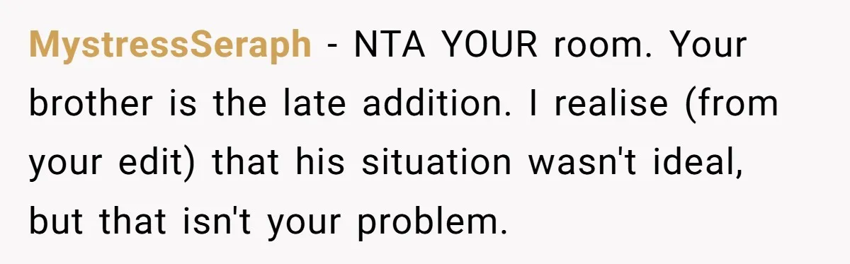 MystressSeraph − NTA YOUR room. Your brother is the late addition. I realise (from your edit) that his situation wasn't ideal, but that isn't your problem.