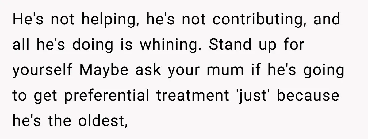 He's not helping, he's not contributing, and all he's doing is whining. Stand up for yourself Maybe ask your mum if he's going to get preferential treatment 'just' because he's...
